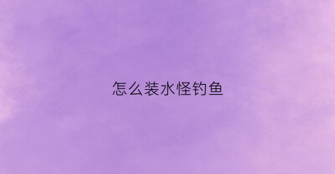 怎么装水怪钓鱼(水怪钓组怎么组装视频)