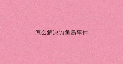 怎么解决钓鱼岛事件(怎么解决钓鱼岛事件的问题)