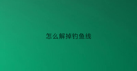 怎么解掉钓鱼线(怎么解掉钓鱼线的绳子)
