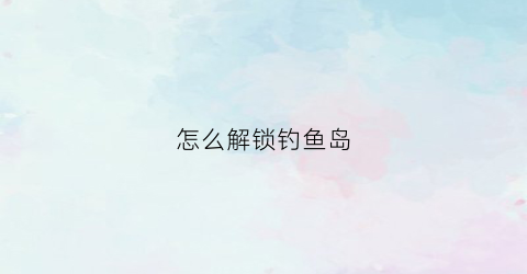 怎么解锁钓鱼岛(钓鱼岛技巧)