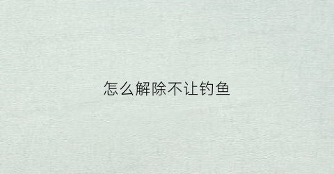 怎么解除不让钓鱼(怎么解除不让钓鱼的限制)