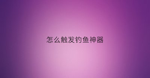 怎么触发钓鱼神器(钓鱼神器能量快速刷)