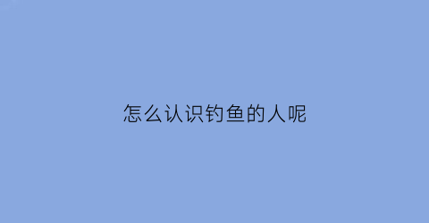 怎么认识钓鱼的人呢(钓鱼是什么样的人)