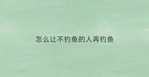 “怎么让不钓鱼的人再钓鱼(怎么让不钓鱼的人再钓鱼呢)