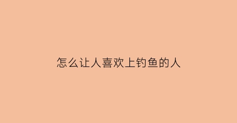 “怎么让人喜欢上钓鱼的人(怎么钓到喜欢的人)