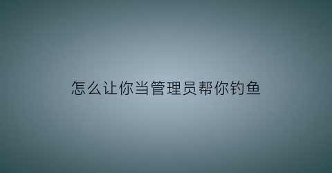 怎么让你当管理员帮你钓鱼(怎么让你当管理员帮你钓鱼呢)