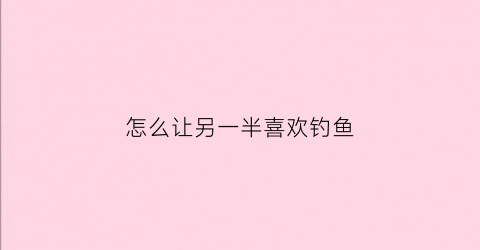 怎么让另一半喜欢钓鱼(怎么让另一半更爱你)