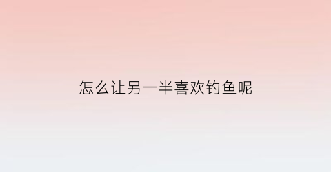 怎么让另一半喜欢钓鱼呢(怎么让另一半喜欢钓鱼呢)