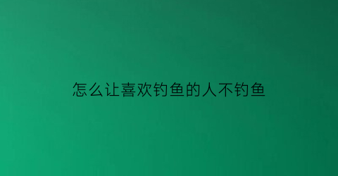 怎么让喜欢钓鱼的人不钓鱼(怎么让喜欢钓鱼的人不钓鱼呢)