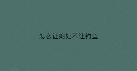 怎么让媳妇不让钓鱼(怎么让媳妇不让钓鱼的人)