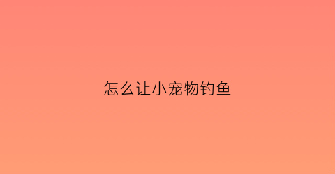怎么让小宠物钓鱼(如何让宠物喜欢你)