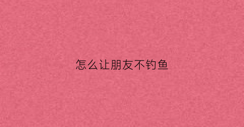 怎么让朋友不钓鱼(如何让钓鱼人钓不到鱼)