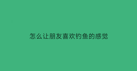 怎么让朋友喜欢钓鱼的感觉