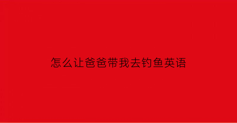 “怎么让爸爸带我去钓鱼英语(怎么让爸爸带我出去玩)