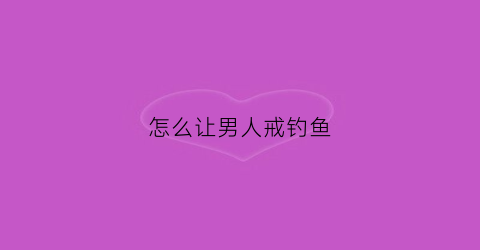 怎么让男人戒钓鱼(怎样钓着男人)