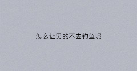 怎么让男的不去钓鱼呢(如何让男生不再撩你)