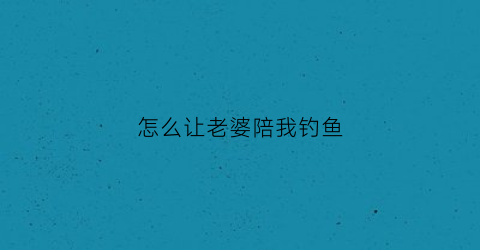 怎么让老婆陪我钓鱼