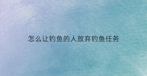 怎么让钓鱼的人放弃钓鱼任务(怎么让钓鱼的人放弃钓鱼任务视频)