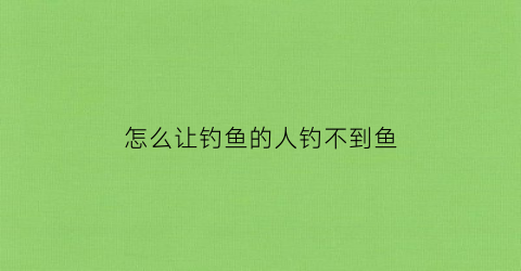 “怎么让钓鱼的人钓不到鱼(怎么让钓鱼的人放弃钓鱼)