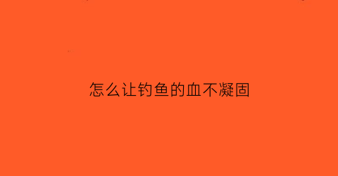 “怎么让钓鱼的血不凝固(用血钓鱼)