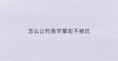 “怎么让钓鱼竿攀岩不被坑(钓鱼竿怎么甩出去)