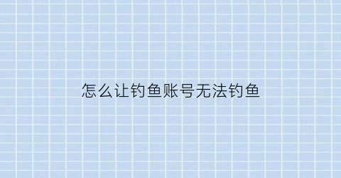 怎么让钓鱼账号无法钓鱼(钓鱼怎样才能不违法)