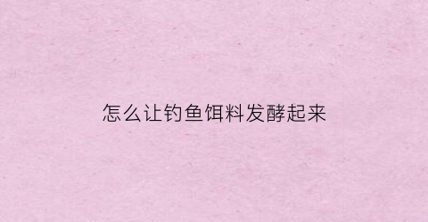 怎么让钓鱼饵料发酵起来(怎么让钓鱼饵料发酵起来快)
