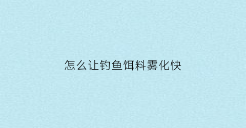 “怎么让钓鱼饵料雾化快(钓鱼饵料状态怎么雾化好)
