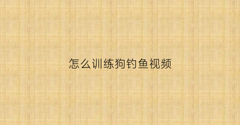 怎么训练狗钓鱼视频(咋训练狗)