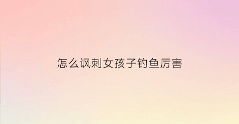 “怎么讽刺女孩子钓鱼厉害(暗示女生钓鱼)
