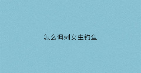 怎么讽刺女生钓鱼(怎么讽刺女生钓鱼的话)