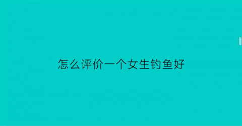 “怎么评价一个女生钓鱼好(说女人钓鱼)