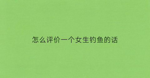 怎么评价一个女生钓鱼的话(钓鱼的女生是怎么样的)