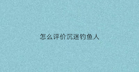 怎么评价沉迷钓鱼人(痴迷钓鱼的人)