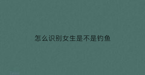 怎么识别女生是不是钓鱼(怎么判断女生是不是钓你)