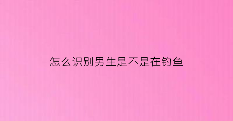 “怎么识别男生是不是在钓鱼(怎么知道男生是撩你还是喜欢你)