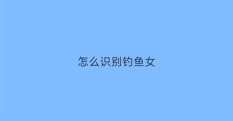 怎么识别钓鱼女(怎么识别钓鱼女人的性格)