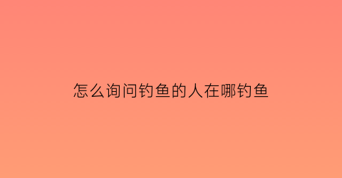 “怎么询问钓鱼的人在哪钓鱼(问别人钓了几条鱼可以怎么幽默的说)