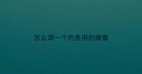 怎么调一个钓鱼用的雕像(钓鱼浮雕怎么扎)
