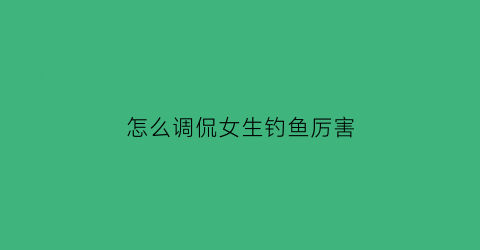 怎么调侃女生钓鱼厉害(怎么调侃钓鱼的人)