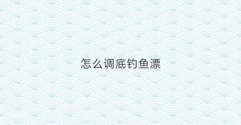 怎么调底钓鱼漂(怎么调底钓鱼漂的灵敏度)