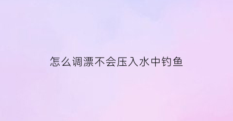 怎么调漂不会压入水中钓鱼(怎么了调漂)