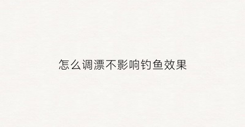 “怎么调漂不影响钓鱼效果(怎么样调漂)