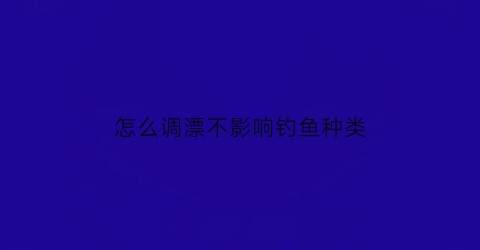 “怎么调漂不影响钓鱼种类(怎样调漂才能钓到鱼)