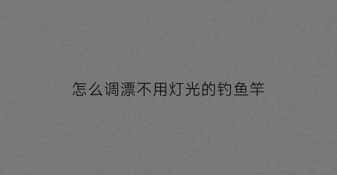 怎么调漂不用灯光的钓鱼竿(怎么调漂不用灯光的钓鱼竿视频)