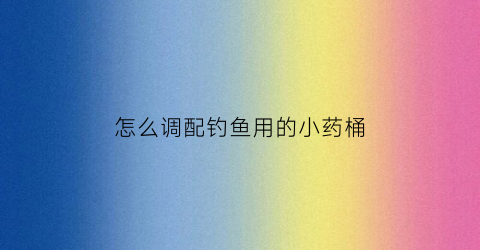怎么调配钓鱼用的小药桶(钓鱼小药瓶子)