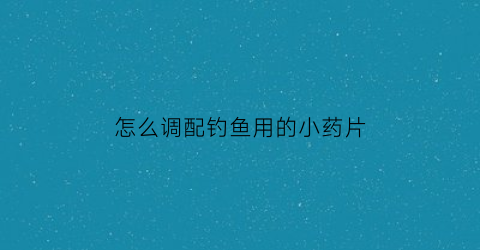 “怎么调配钓鱼用的小药片(如何调配钓鱼小药)