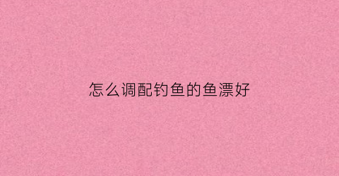 怎么调配钓鱼的鱼漂好(怎么调配钓鱼的鱼漂好用)
