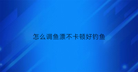 怎么调鱼漂不卡顿好钓鱼(钓鱼如何调鱼漂)