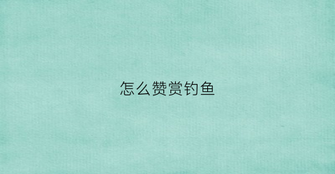 怎么赞赏钓鱼(怎么夸赞钓鱼的人)